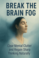 Break the Brain Fog: Clear Mental Clutter and Regain Sharp Thinking Naturally