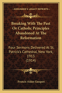 Breaking with the Past: Or Catholic Principles Abandoned at the Reformation; Four Sermons Delivered at St. Patrick's Cathedral, New York, on the Sundays of Advent, 1913 (Classic Reprint)