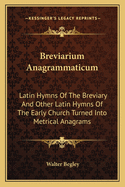 Breviarium Anagrammaticum: Latin Hymns Of The Breviary And Other Latin Hymns Of The Early Church Turned Into Metrical Anagrams