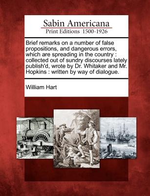 Brief Remarks on a Number of False Propositions, and Dangerous Errors, Which Are Spreading in the Country: Collected Out of Sundry Discourses Lately Publish'd, Wrote by Dr. Whitaker and Mr. Hopkins: Written by Way of Dialogue. - Hart, William