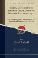 Briefe, Depeschen Und Berichte Uber Luther Vom Wormser Reichstage 1521: Aus Dem Englischen, Italienischen, Und Spanischen Ubersetzt Und Erlautert (Classic Reprint)