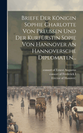 Briefe Der Konigin Sophie Charlotte Von Preussen Und Der Kurfurstin Sopie Von Hannover an Hannoversche Diplomaten...