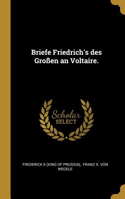 Briefe Friedrich's Des Gro?en an Voltaire. - Frederick II (King of Prussia) (Creator), and Franz X Von Wegele (Creator)