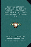 Briefe Von Moritz Hauptmann Kantor Und Musikdirektor an Der Thomasschule Zu Leipzig: An Ludwig Spohr Und Andere (1876) - Hauptmann, Moritz, and Hiller, Ferdinand (Editor)