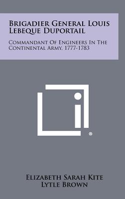 Brigadier General Louis Lebeque Duportail: Commandant of Engineers in the Continental Army, 1777-1783 - Kite, Elizabeth Sarah, Professor, and Brown, Lytle (Foreword by)