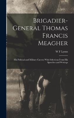 Brigadier-General Thomas Francis Meagher: His Political and Military Career; With Selections From His Speeches and Writings - Lyons, W F