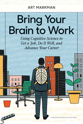 Bring Your Brain to Work: Using Cognitive Science to Get a Job, Do It Well, and Advance Your Career - Markman, Art