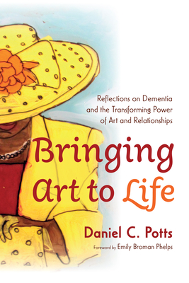 Bringing Art to Life: Reflections on Dementia and the Transforming Power of Art and Relationships - Potts, Daniel C, and Broman Phelps, Emily (Foreword by)