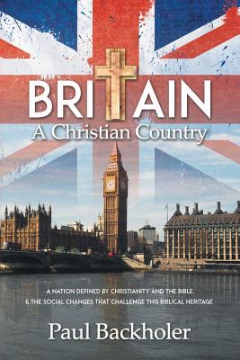 Britain, a Christian Country: A Nation Defined by Christianity and the Bible, and the Social Changes That Challenge This Biblical Heritage - Backholer, Paul