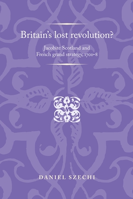 Britain's Lost Revolution?: Jacobite Scotland and French Grand Strategy, 1701-8 - Szechi, Daniel