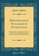 Britannicarum Ecclesiarum Antiquitates: Quibus Inserta Est Pestifer Adversus Dei Gratiam a Pelagio Britanno in Ecclesiam Induct Hreseos Historia (Classic Reprint)