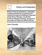 British Channel Directions. Complete Coasting Directions for Sailing from London Through the Different Channels of the River Thames, the British Channel, Bristol Channel, and Part of the Coast of Wales to Milford-Haven