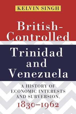 British-Controlled Trinidad and Venezuela: A History of Economic Interests and Subversion, 1830-1962 - Singh, Kelvin