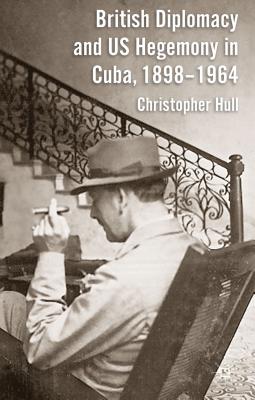 British Diplomacy and Us Hegemony in Cuba, 1898-1964 - Hull, Christopher