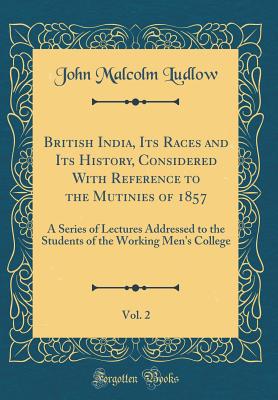 British India, Its Races and Its History, Considered with Reference to the Mutinies of 1857, Vol. 2: A Series of Lectures Addressed to the Students of the Working Men's College (Classic Reprint) - Ludlow, John Malcolm