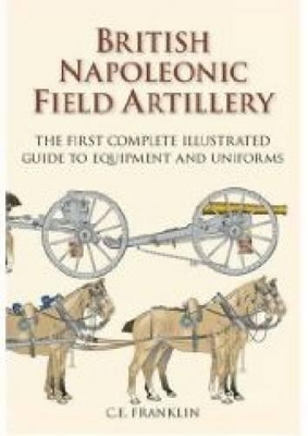 British Napoleonic Field Artillery: The First Complete Illustrated Guide to Equipment and Uniforms - Franklin, C E