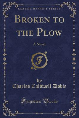 Broken to the Plow: A Novel (Classic Reprint) - Dobie, Charles Caldwell