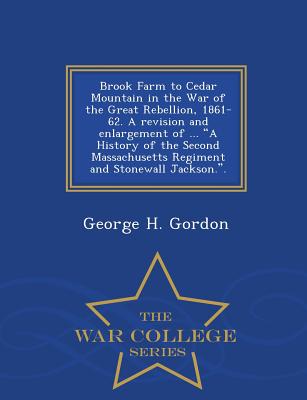 Brook Farm to Cedar Mountain in the War of the Great Rebellion, 1861-62. a Revision and Enlargement of ... a History of the Second Massachusetts Regiment and Stonewall Jackson.. - War College Series - Gordon, George H