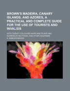 Brown's Madeira, Canary Islands, and Azores: A Practical and Complete Guide for the Use of Tourists and Invalids; With Twenty Coloured Maps and Plans and Numerous Sectional and Other Diagrams