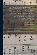 Brown's Robertson's Selection of Sacred Music, Ancient and Modern, in Four Vocal Parts: for the Use of Presbyterian Churches, Chapels, and Public Institutions Throughout the Kingdom; to Which is Prefixed, a New Musical Catechism, With Improved Scales...