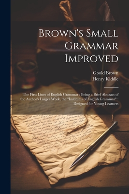 Brown's Small Grammar Improved: The First Lines of English Grammar: Being a Brief Abstract of the Author's Larger Work, the "Institutes of English Grammar" Designed for Young Learners - Kiddle, Henry, and Brown, Goold