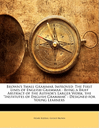 Brown's Small Grammar Improved: The First Lines of English Grammar: Being a Brief Abstract of the Author's Larger Work, the "Institutes of English Grammar" Designed for Young Learners