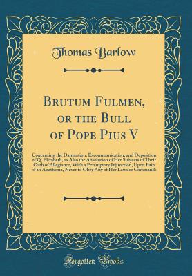 Brutum Fulmen, or the Bull of Pope Pius V: Concerning the Damnation, Excommunication, and Deposition of Q. Elizabeth, as Also the Absolution of Her Subjects of Their Oath of Allegiance, with a Peremptory Injunction, Upon Pain of an Anathema, Never to Obey - Barlow, Thomas