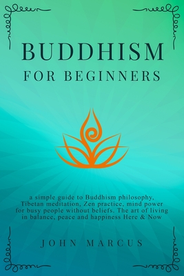 Buddhism for Beginners: A Simple Guide to Buddhism Philosophy, Tibetan Meditation, Zen Practice, Mind Power for Busy People Without Beliefs. The Art of Living in Balance, Peace and Happiness Here&Now - Marcus, John