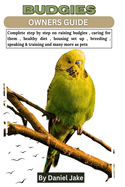 Budgies Owners Guide: Complete step by step on raising budgies, caring for them, healthy diet, housing set up, breeding, speaking & training and many more as pets