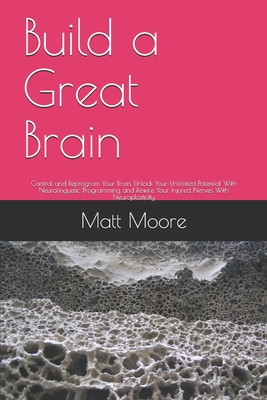 Build a Great Brain: Control and Reprogram Your Brain, Unlock Your Unlimited Potential With Neurolinguistic Programming and Rewire Your Injured Nerves With Neuroplasticity - Moore, Matt