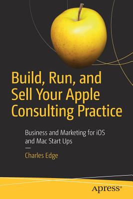 Build, Run, and Sell Your Apple Consulting Practice: Business and Marketing for IOS and Mac Start Ups - Edge, Charles