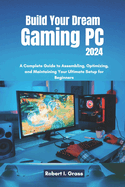 Build Your Dream Gaming PC 2024: A Complete Guide to Assembling, Optimizing, and Maintaining Your Ultimate Setup for Beginners