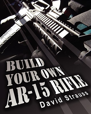 Build Your Own AR-15 Rifle: In Less Than 3 Hours You Too, Can Build Your Own Fully Customized AR-15 Rifle From Scratch...Even If You Have Never Touched A Gun In Your Life! - Strauss, David