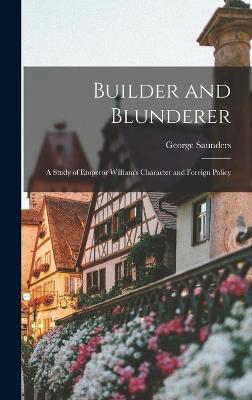 Builder and Blunderer: A Study of Emperor William's Character and Foreign Policy - Saunders, George