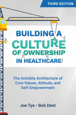 Building a Culture of Ownership in Healthcare, Third Edition: The Invisible Architecture of Core Values, Attitude, and Self-Empowerment - Tye, Joe, and Dent, Bob