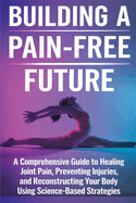 Building a Pain-Free Future: A Comprehensive Guide to Healing Joint Pain, Preventing Injuries, and Reconstructing Your Body Using Science-Based Strategies