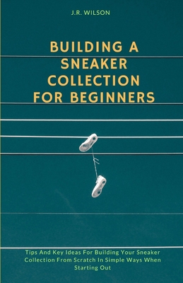 Building A Sneaker Collection For Beginners: Tips And Key Ideas For Building Your Sneaker Collection From Scratch In Simple Ways When Starting Out - Wilson, J R