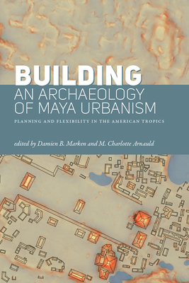 Building an Archaeology of Maya Urbanism: Planning and Flexibility in the American Tropics - Marken, Damien B (Editor), and Arnauld, M Charlotte (Editor)