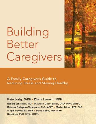 Building Better Caregivers: A Caregiver's Guide to Reducing Stress and Staying Healthy - Lorig Dr P H, and Laurent M P H, Diana, and Schreiber MD, Robert