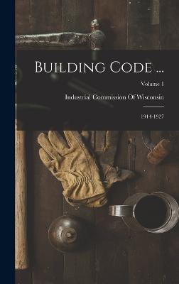 Building Code ...: 1914-1927; Volume 1 - Industrial Commission of Wisconsin (Creator)