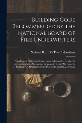 Building Code Recommended by the National Board of Fire Underwriters: Providing for All Matters Concerning, Affecting Or Relative to the Construction, Alternation, Equipment, Repair Or Removal of Buildings Or Structures Erected Or to Be Eracted..Mfire Lim - National Board of Fire Underwriters (Creator)