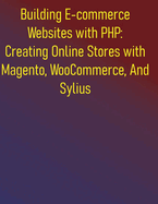 Building E-commerce Websites with PHP: Creating Online Stores with Magento, WooCommerce, And Sylius: A Practical Project-Based Guide to E-commerce Development with PHP