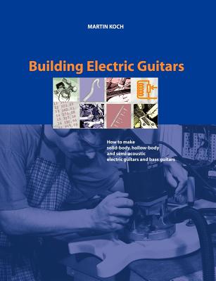 Building Electric Guitars: How to Make Solid-Body, Hollow-Body and Semi-Acoustic Electric Guitars and Bass Guitars - Koch, Martin