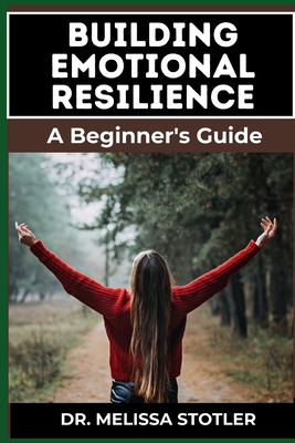 Building Emotional Resilience: A Comprehensive Guide To Strengthening Mental Toughness, Overcoming Life's Challenges, And Developing Lasting Stability For A Fulfilling Life - Stotler, Melissa, Dr.