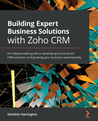 Building Expert Business Solutions with Zoho CRM: An indispensable guide to developing future-proof CRM solutions and growing your business exponentially - Harrington, Dominic