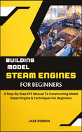 Building Model Steam Engines for Beginners: A Step-By-Step DIY Manual To Constructing Model Steam Engine & Techniques For Beginners
