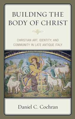 Building the Body of Christ: Christian Art, Identity, and Community in Late Antique Italy - Cochran, Daniel C