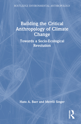 Building the Critical Anthropology of Climate Change: Towards a Socio-Ecological Revolution - Baer, Hans a, and Singer, Merrill