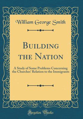 Building the Nation: A Study of Some Problems Concerning the Churches' Relation to the Immigrants (Classic Reprint) - Smith, William George