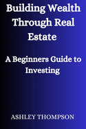 Building Wealth Through Real Estate: A Beginner's Guide to Investing